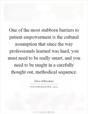 One of the most stubborn barriers to patient empowerment is the cultural assumption that since the way professionals learned was hard, you must need to be really smart, and you need to be taught in a carefully thought out, methodical sequence Picture Quote #1