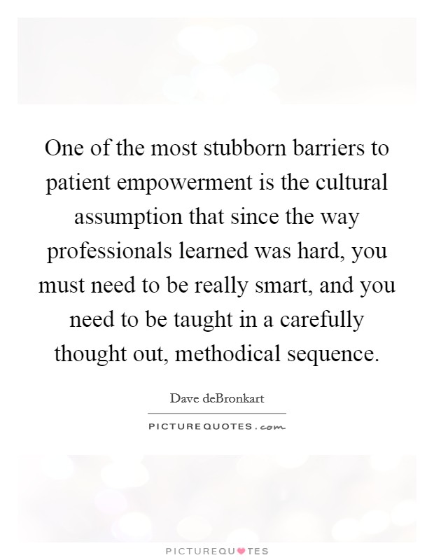One of the most stubborn barriers to patient empowerment is the cultural assumption that since the way professionals learned was hard, you must need to be really smart, and you need to be taught in a carefully thought out, methodical sequence. Picture Quote #1