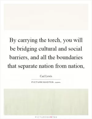 By carrying the torch, you will be bridging cultural and social barriers, and all the boundaries that separate nation from nation, Picture Quote #1