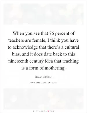 When you see that 76 percent of teachers are female, I think you have to acknowledge that there’s a cultural bias, and it does date back to this nineteenth century idea that teaching is a form of mothering Picture Quote #1