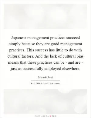 Japanese management practices succeed simply because they are good management practices. This success has little to do with cultural factors. And the lack of cultural bias means that these practices can be - and are - just as successfully employed elsewhere Picture Quote #1