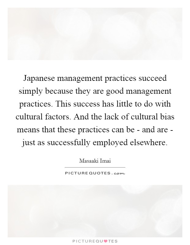 Japanese management practices succeed simply because they are good management practices. This success has little to do with cultural factors. And the lack of cultural bias means that these practices can be - and are - just as successfully employed elsewhere. Picture Quote #1