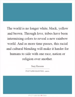The world is no longer white, black, yellow and brown. Through love, tribes have been intermixing colors to reveal a new rainbow world. And as more time passes, this racial and cultural blending will make it harder for humans to side with one race, nation or religion over another Picture Quote #1