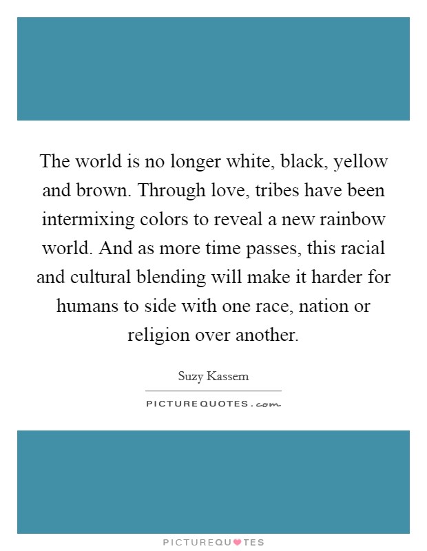 The world is no longer white, black, yellow and brown. Through love, tribes have been intermixing colors to reveal a new rainbow world. And as more time passes, this racial and cultural blending will make it harder for humans to side with one race, nation or religion over another. Picture Quote #1