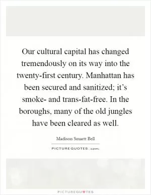 Our cultural capital has changed tremendously on its way into the twenty-first century. Manhattan has been secured and sanitized; it’s smoke- and trans-fat-free. In the boroughs, many of the old jungles have been cleared as well Picture Quote #1