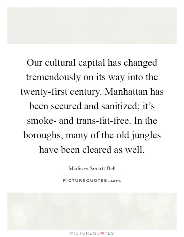 Our cultural capital has changed tremendously on its way into the twenty-first century. Manhattan has been secured and sanitized; it's smoke- and trans-fat-free. In the boroughs, many of the old jungles have been cleared as well. Picture Quote #1
