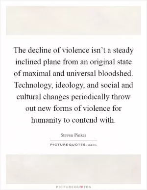 The decline of violence isn’t a steady inclined plane from an original state of maximal and universal bloodshed. Technology, ideology, and social and cultural changes periodically throw out new forms of violence for humanity to contend with Picture Quote #1