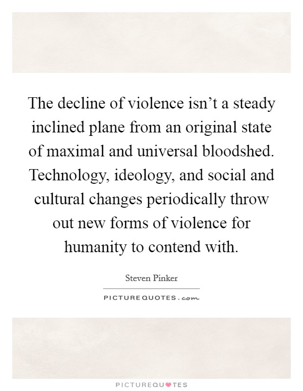 The decline of violence isn't a steady inclined plane from an original state of maximal and universal bloodshed. Technology, ideology, and social and cultural changes periodically throw out new forms of violence for humanity to contend with. Picture Quote #1