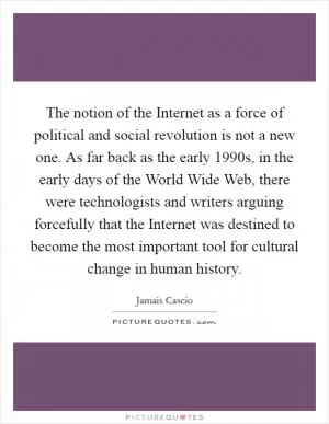 The notion of the Internet as a force of political and social revolution is not a new one. As far back as the early 1990s, in the early days of the World Wide Web, there were technologists and writers arguing forcefully that the Internet was destined to become the most important tool for cultural change in human history Picture Quote #1