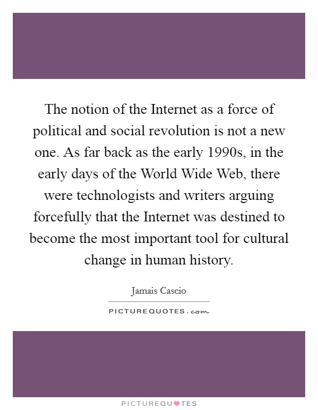 The notion of the Internet as a force of political and social revolution is not a new one. As far back as the early 1990s, in the early days of the World Wide Web, there were technologists and writers arguing forcefully that the Internet was destined to become the most important tool for cultural change in human history. Picture Quote #1