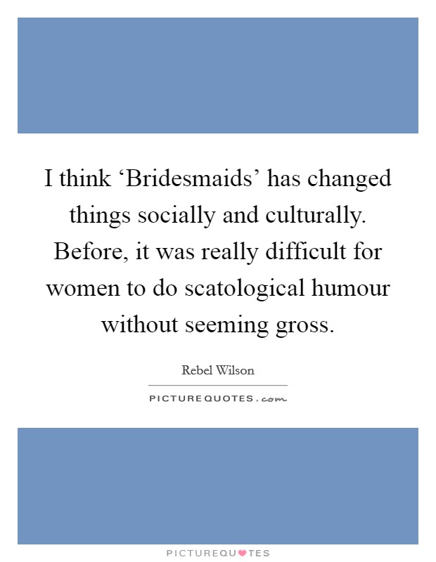 I think ‘Bridesmaids' has changed things socially and culturally. Before, it was really difficult for women to do scatological humour without seeming gross. Picture Quote #1