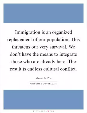 Immigration is an organized replacement of our population. This threatens our very survival. We don’t have the means to integrate those who are already here. The result is endless cultural conflict Picture Quote #1