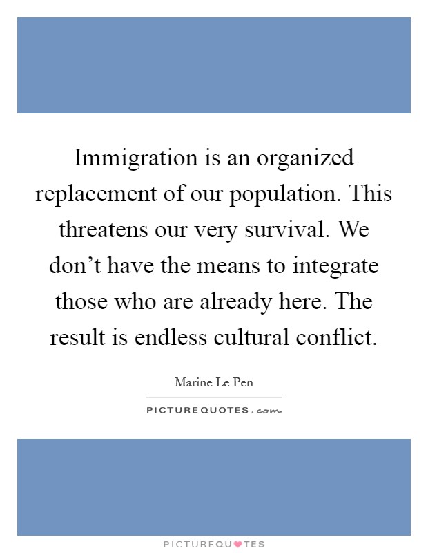 Immigration is an organized replacement of our population. This threatens our very survival. We don't have the means to integrate those who are already here. The result is endless cultural conflict. Picture Quote #1