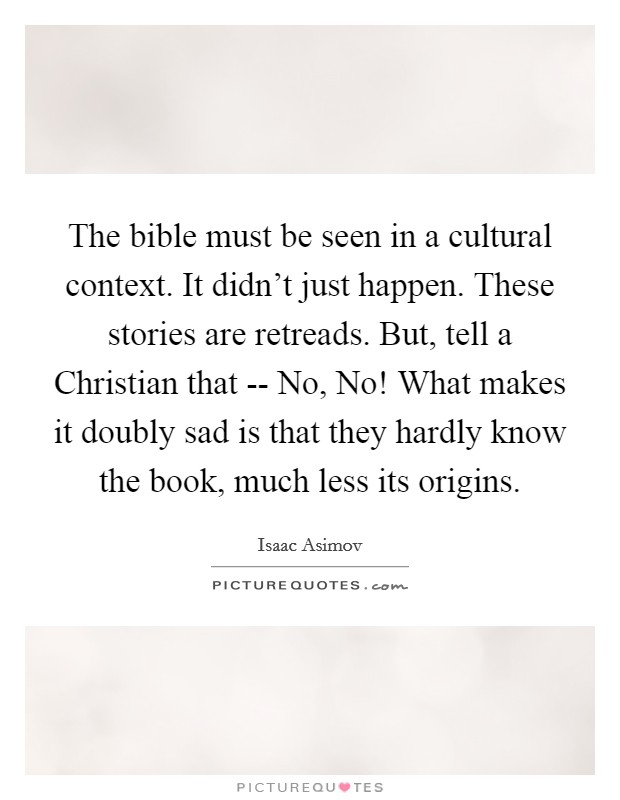 The bible must be seen in a cultural context. It didn't just happen. These stories are retreads. But, tell a Christian that -- No, No! What makes it doubly sad is that they hardly know the book, much less its origins. Picture Quote #1