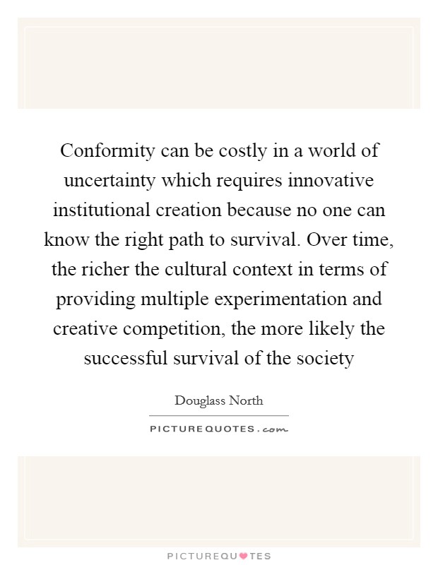 Conformity can be costly in a world of uncertainty which requires innovative institutional creation because no one can know the right path to survival. Over time, the richer the cultural context in terms of providing multiple experimentation and creative competition, the more likely the successful survival of the society Picture Quote #1