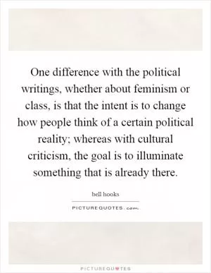 One difference with the political writings, whether about feminism or class, is that the intent is to change how people think of a certain political reality; whereas with cultural criticism, the goal is to illuminate something that is already there Picture Quote #1