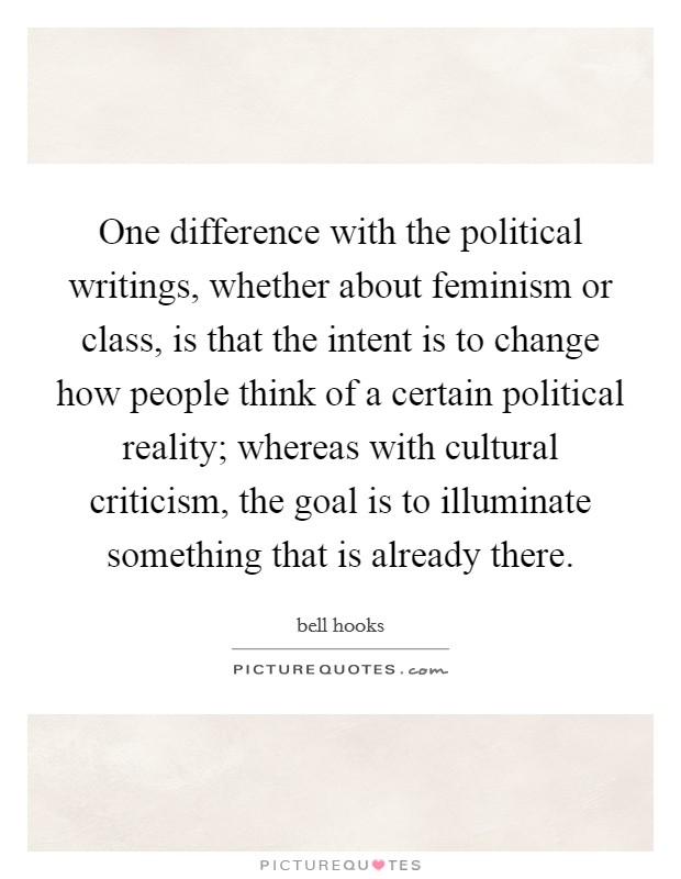One difference with the political writings, whether about feminism or class, is that the intent is to change how people think of a certain political reality; whereas with cultural criticism, the goal is to illuminate something that is already there. Picture Quote #1