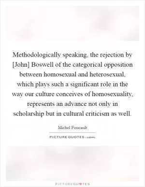 Methodologically speaking, the rejection by [John] Boswell of the categorical opposition between homosexual and heterosexual, which plays such a significant role in the way our culture conceives of homosexuality, represents an advance not only in scholarship but in cultural criticism as well Picture Quote #1