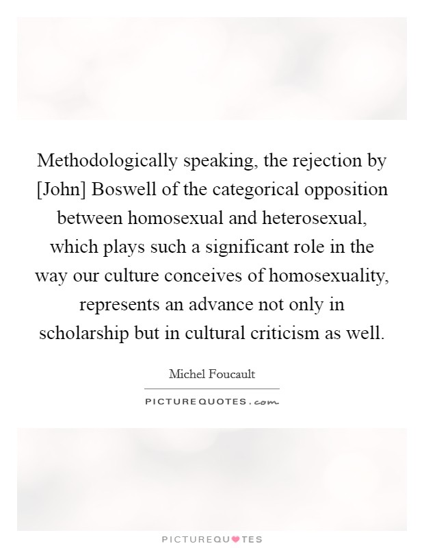 Methodologically speaking, the rejection by [John] Boswell of the categorical opposition between homosexual and heterosexual, which plays such a significant role in the way our culture conceives of homosexuality, represents an advance not only in scholarship but in cultural criticism as well. Picture Quote #1