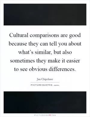 Cultural comparisons are good because they can tell you about what’s similar, but also sometimes they make it easier to see obvious differences Picture Quote #1