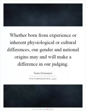 Whether born from experience or inherent physiological or cultural differences, our gender and national origins may and will make a difference in our judging Picture Quote #1