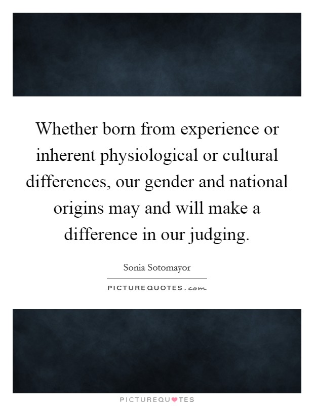 Whether born from experience or inherent physiological or cultural differences, our gender and national origins may and will make a difference in our judging. Picture Quote #1