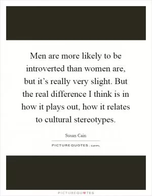 Men are more likely to be introverted than women are, but it’s really very slight. But the real difference I think is in how it plays out, how it relates to cultural stereotypes Picture Quote #1