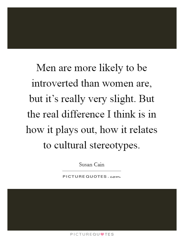 Men are more likely to be introverted than women are, but it's really very slight. But the real difference I think is in how it plays out, how it relates to cultural stereotypes. Picture Quote #1