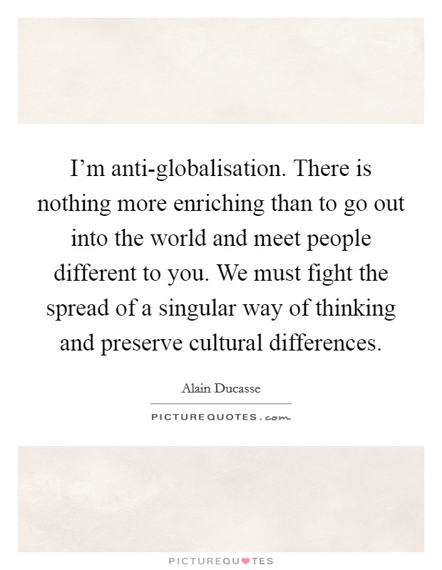 I'm anti-globalisation. There is nothing more enriching than to go out into the world and meet people different to you. We must fight the spread of a singular way of thinking and preserve cultural differences. Picture Quote #1