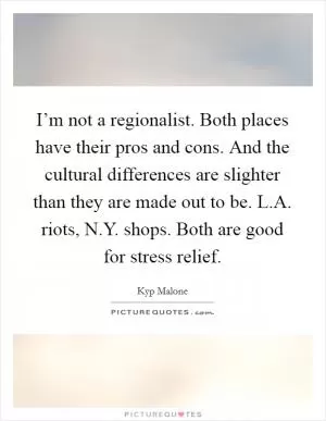 I’m not a regionalist. Both places have their pros and cons. And the cultural differences are slighter than they are made out to be. L.A. riots, N.Y. shops. Both are good for stress relief Picture Quote #1