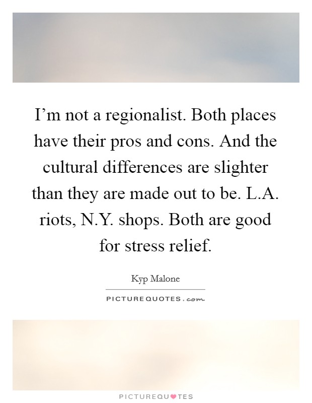 I'm not a regionalist. Both places have their pros and cons. And the cultural differences are slighter than they are made out to be. L.A. riots, N.Y. shops. Both are good for stress relief. Picture Quote #1