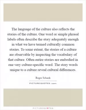 The language of the culture also reflects the stories of the culture. One word or simple phrasal labels often describe the story adequately enough in what we have termed culturally common stories. To some extent, the stories of a culture are observable by inspecting the vocabulary of that culture. Often entire stories are embodied in one very culture-specific word. The story words unique to a culture reveal cultural differences Picture Quote #1
