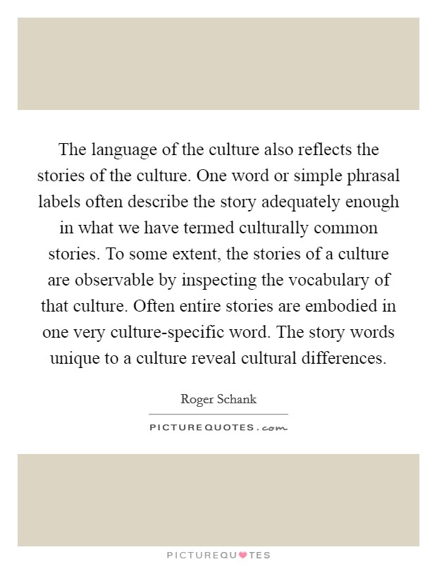 The language of the culture also reflects the stories of the culture. One word or simple phrasal labels often describe the story adequately enough in what we have termed culturally common stories. To some extent, the stories of a culture are observable by inspecting the vocabulary of that culture. Often entire stories are embodied in one very culture-specific word. The story words unique to a culture reveal cultural differences. Picture Quote #1