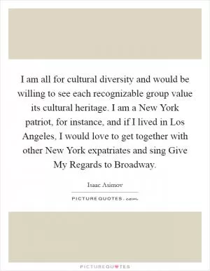 I am all for cultural diversity and would be willing to see each recognizable group value its cultural heritage. I am a New York patriot, for instance, and if I lived in Los Angeles, I would love to get together with other New York expatriates and sing Give My Regards to Broadway Picture Quote #1