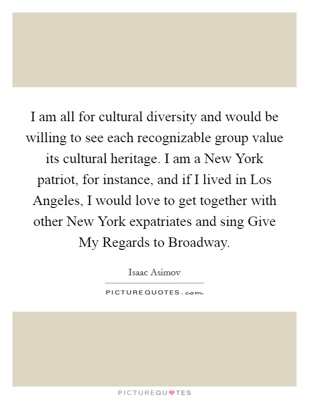 I am all for cultural diversity and would be willing to see each recognizable group value its cultural heritage. I am a New York patriot, for instance, and if I lived in Los Angeles, I would love to get together with other New York expatriates and sing Give My Regards to Broadway. Picture Quote #1
