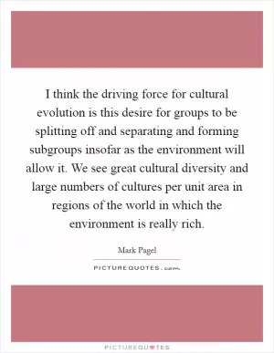 I think the driving force for cultural evolution is this desire for groups to be splitting off and separating and forming subgroups insofar as the environment will allow it. We see great cultural diversity and large numbers of cultures per unit area in regions of the world in which the environment is really rich Picture Quote #1