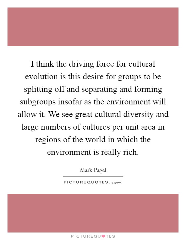 I think the driving force for cultural evolution is this desire for groups to be splitting off and separating and forming subgroups insofar as the environment will allow it. We see great cultural diversity and large numbers of cultures per unit area in regions of the world in which the environment is really rich. Picture Quote #1