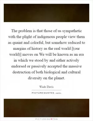The problem is that those of us sympathetic with the plight of indigenous people view them as quaint and colorful, but somehow reduced to margins of history as the real world [(our world)] moves on We will be known as an era in which we stood by and either actively endorsed or passively accepted the massive destruction of both biological and cultural diversity on the planet Picture Quote #1