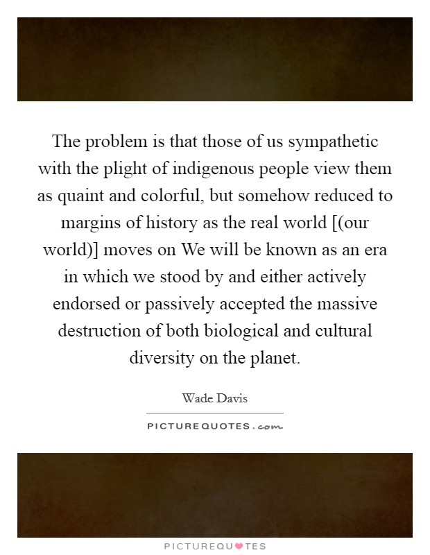 The problem is that those of us sympathetic with the plight of indigenous people view them as quaint and colorful, but somehow reduced to margins of history as the real world [(our world)] moves on We will be known as an era in which we stood by and either actively endorsed or passively accepted the massive destruction of both biological and cultural diversity on the planet. Picture Quote #1