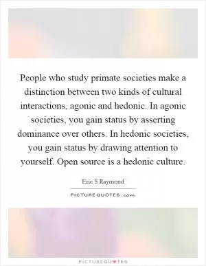 People who study primate societies make a distinction between two kinds of cultural interactions, agonic and hedonic. In agonic societies, you gain status by asserting dominance over others. In hedonic societies, you gain status by drawing attention to yourself. Open source is a hedonic culture Picture Quote #1