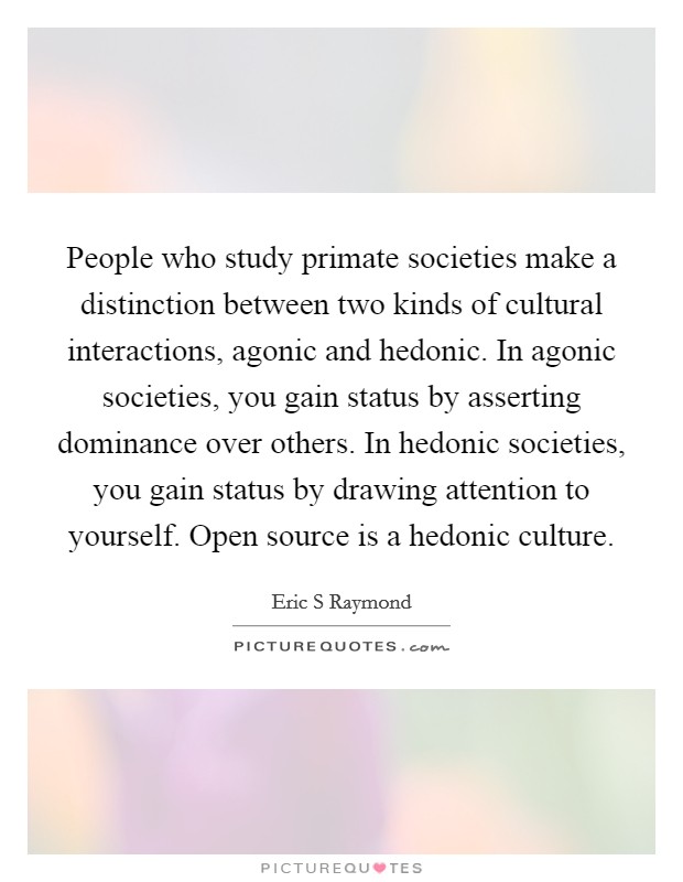 People who study primate societies make a distinction between two kinds of cultural interactions, agonic and hedonic. In agonic societies, you gain status by asserting dominance over others. In hedonic societies, you gain status by drawing attention to yourself. Open source is a hedonic culture. Picture Quote #1