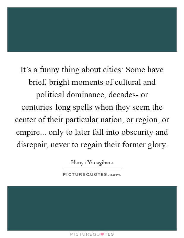 It's a funny thing about cities: Some have brief, bright moments of cultural and political dominance, decades- or centuries-long spells when they seem the center of their particular nation, or region, or empire... only to later fall into obscurity and disrepair, never to regain their former glory. Picture Quote #1
