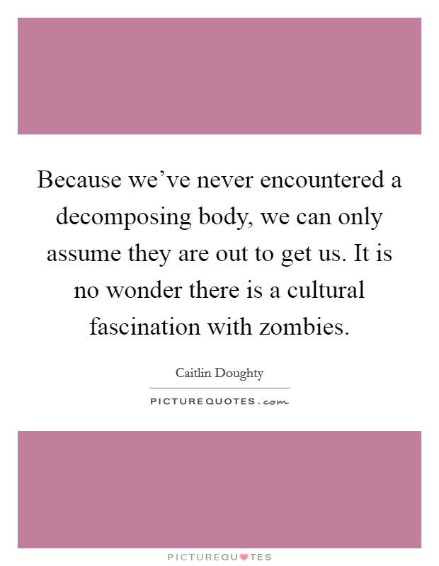 Because we've never encountered a decomposing body, we can only assume they are out to get us. It is no wonder there is a cultural fascination with zombies. Picture Quote #1
