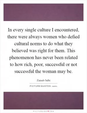 In every single culture I encountered, there were always women who defied cultural norms to do what they believed was right for them. This phenomenon has never been related to how rich, poor, successful or not successful the woman may be Picture Quote #1
