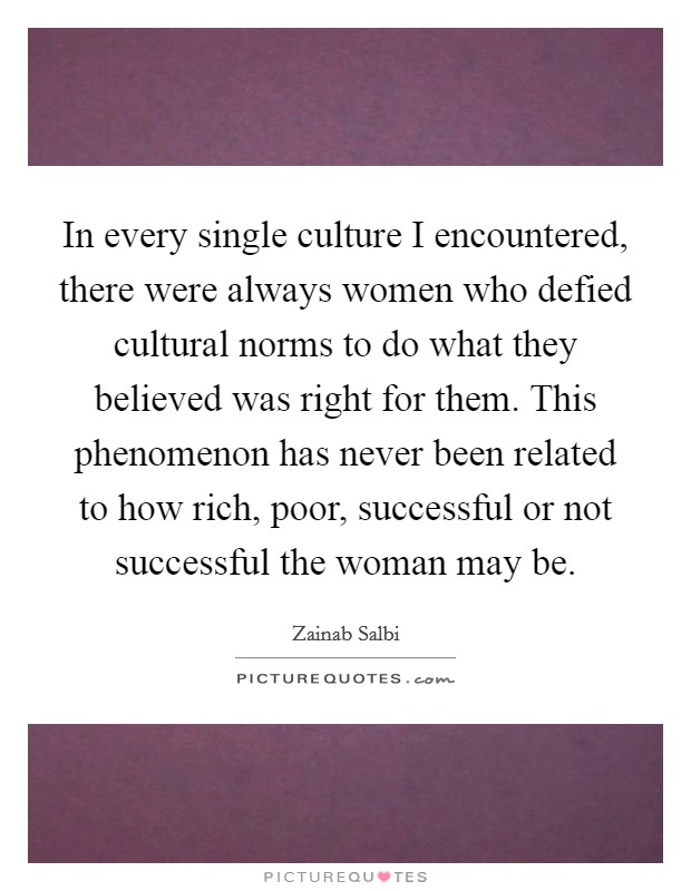 In every single culture I encountered, there were always women who defied cultural norms to do what they believed was right for them. This phenomenon has never been related to how rich, poor, successful or not successful the woman may be. Picture Quote #1