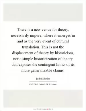 There is a new venue for theory, necessarily impure, where it emerges in and as the very event of cultural translation. This is not the displacement of theory by historicism, nor a simple historicization of theory that exposes the contingent limits of its more generalizable claims Picture Quote #1