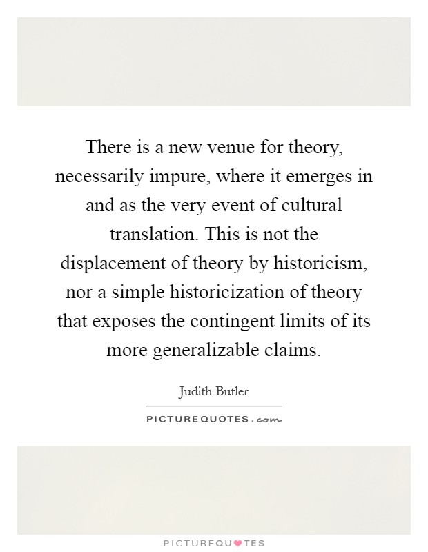 There is a new venue for theory, necessarily impure, where it emerges in and as the very event of cultural translation. This is not the displacement of theory by historicism, nor a simple historicization of theory that exposes the contingent limits of its more generalizable claims. Picture Quote #1