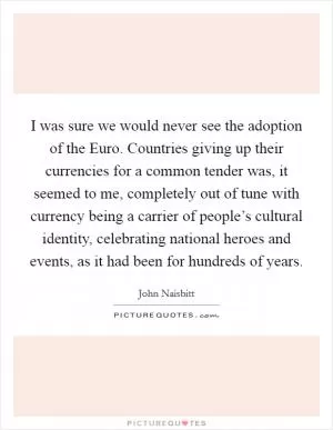 I was sure we would never see the adoption of the Euro. Countries giving up their currencies for a common tender was, it seemed to me, completely out of tune with currency being a carrier of people’s cultural identity, celebrating national heroes and events, as it had been for hundreds of years Picture Quote #1