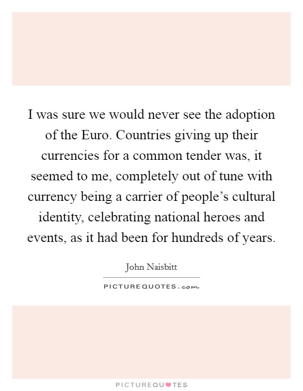 I was sure we would never see the adoption of the Euro. Countries giving up their currencies for a common tender was, it seemed to me, completely out of tune with currency being a carrier of people's cultural identity, celebrating national heroes and events, as it had been for hundreds of years. Picture Quote #1