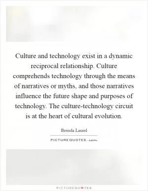 Culture and technology exist in a dynamic reciprocal relationship. Culture comprehends technology through the means of narratives or myths, and those narratives influence the future shape and purposes of technology. The culture-technology circuit is at the heart of cultural evolution Picture Quote #1
